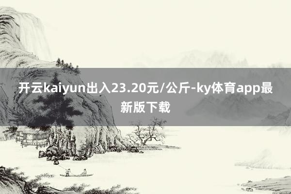 开云kaiyun出入23.20元/公斤-ky体育app最新版下载