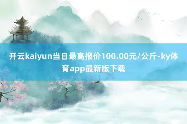 开云kaiyun当日最高报价100.00元/公斤-ky体育app最新版下载