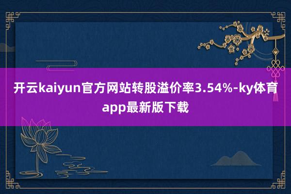 开云kaiyun官方网站转股溢价率3.54%-ky体育app最新版下载