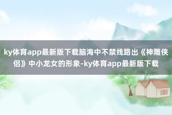 ky体育app最新版下载脑海中不禁线路出《神雕侠侣》中小龙女的形象-ky体育app最新版下载