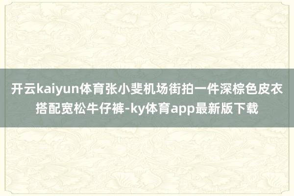 开云kaiyun体育张小斐机场街拍一件深棕色皮衣搭配宽松牛仔裤-ky体育app最新版下载