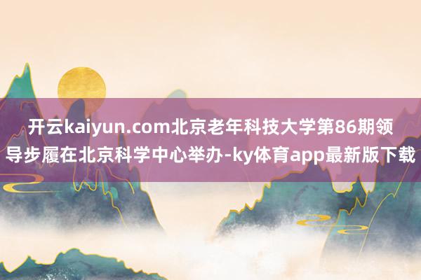 开云kaiyun.com北京老年科技大学第86期领导步履在北京科学中心举办-ky体育app最新版下载