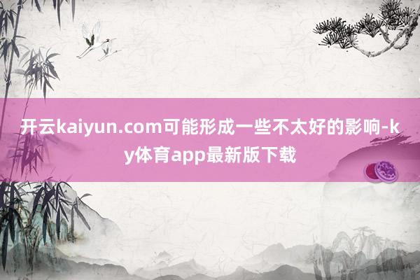 开云kaiyun.com可能形成一些不太好的影响-ky体育app最新版下载