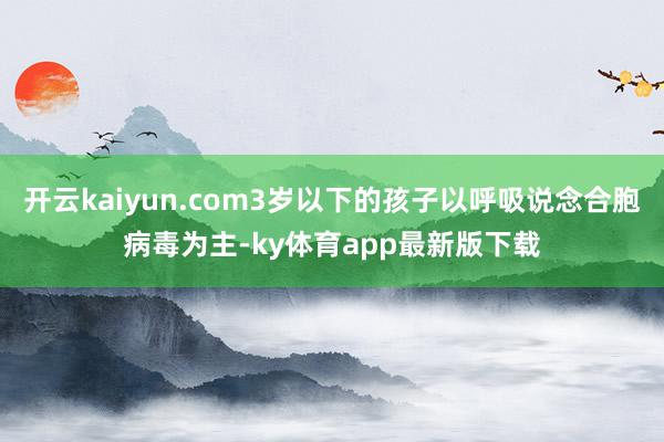 开云kaiyun.com3岁以下的孩子以呼吸说念合胞病毒为主-ky体育app最新版下载