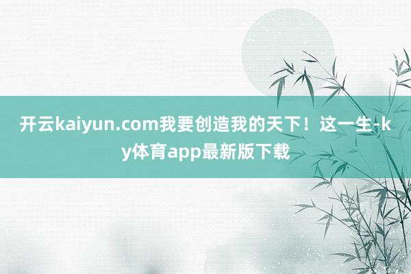 开云kaiyun.com我要创造我的天下！这一生-ky体育app最新版下载