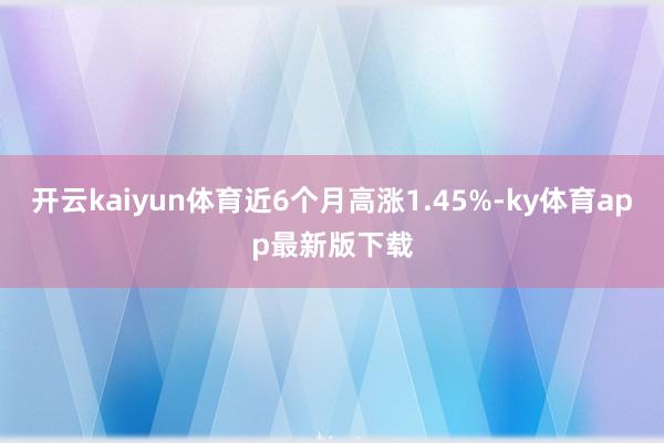 开云kaiyun体育近6个月高涨1.45%-ky体育app最新版下载