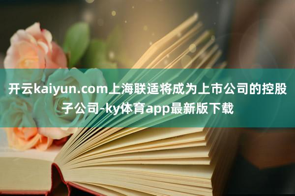 开云kaiyun.com上海联适将成为上市公司的控股子公司-ky体育app最新版下载