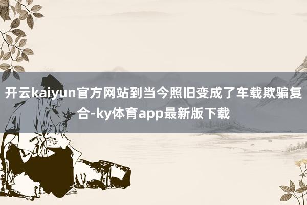 开云kaiyun官方网站到当今照旧变成了车载欺骗复合-ky体育app最新版下载