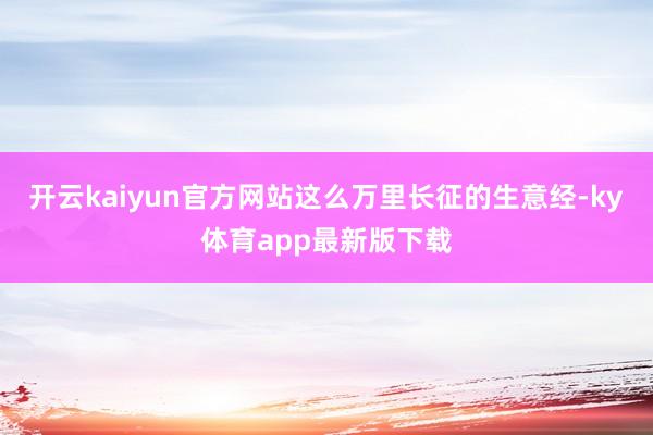 开云kaiyun官方网站这么万里长征的生意经-ky体育app最新版下载