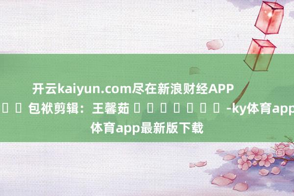 开云kaiyun.com尽在新浪财经APP            						包袱剪辑：王馨茹 							-ky体育app最新版下载