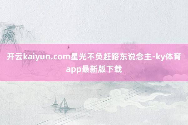 开云kaiyun.com星光不负赶路东说念主-ky体育app最新版下载