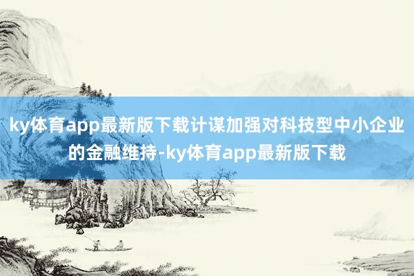 ky体育app最新版下载计谋加强对科技型中小企业的金融维持-ky体育app最新版下载