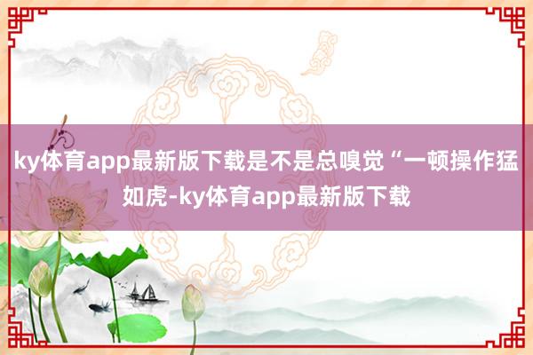 ky体育app最新版下载是不是总嗅觉“一顿操作猛如虎-ky体育app最新版下载