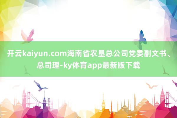 开云kaiyun.com海南省农垦总公司党委副文书、总司理-ky体育app最新版下载