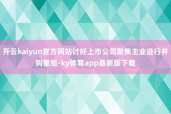 开云kaiyun官方网站讨好上市公司聚焦主业进行并购重组-ky体育app最新版下载