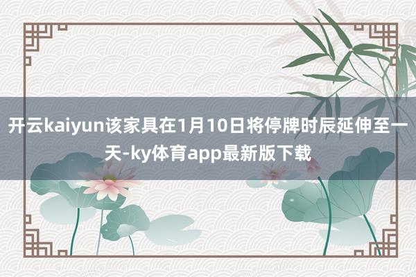 开云kaiyun该家具在1月10日将停牌时辰延伸至一天-ky体育app最新版下载