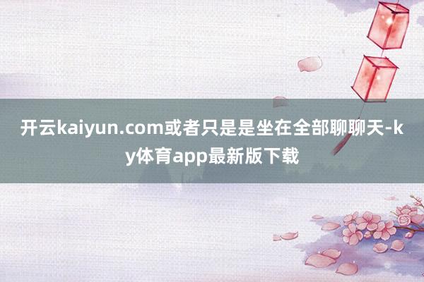 开云kaiyun.com或者只是是坐在全部聊聊天-ky体育app最新版下载