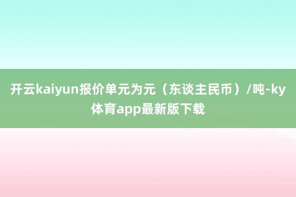 开云kaiyun报价单元为元（东谈主民币）/吨-ky体育app最新版下载