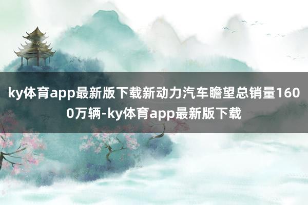 ky体育app最新版下载新动力汽车瞻望总销量1600万辆-ky体育app最新版下载