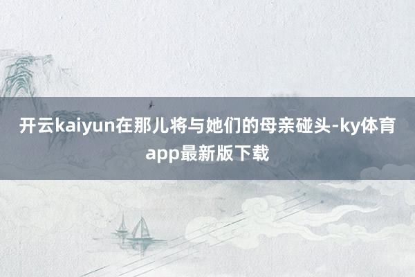 开云kaiyun在那儿将与她们的母亲碰头-ky体育app最新版下载