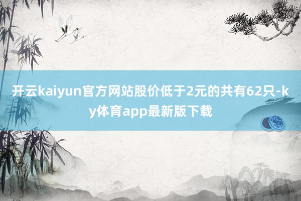 开云kaiyun官方网站股价低于2元的共有62只-ky体育app最新版下载