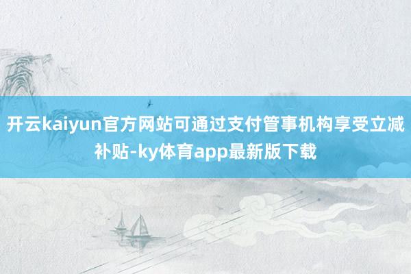 开云kaiyun官方网站可通过支付管事机构享受立减补贴-ky体育app最新版下载