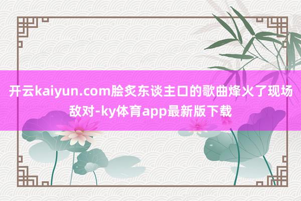 开云kaiyun.com脍炙东谈主口的歌曲烽火了现场敌对-ky体育app最新版下载