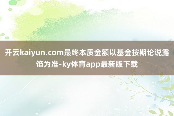 开云kaiyun.com最终本质金额以基金按期论说露馅为准-ky体育app最新版下载