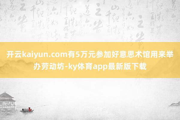 开云kaiyun.com有5万元参加好意思术馆用来举办劳动坊-ky体育app最新版下载