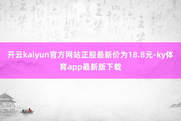 开云kaiyun官方网站正股最新价为18.8元-ky体育app最新版下载