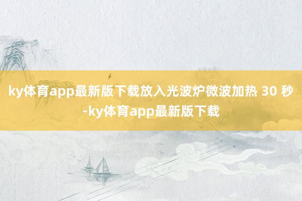 ky体育app最新版下载放入光波炉微波加热 30 秒-ky体育app最新版下载